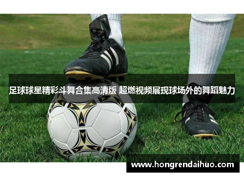 足球球星精彩斗舞合集高清版 超燃视频展现球场外的舞蹈魅力