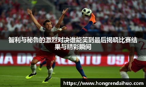 beats365智利与秘鲁的激烈对决谁能笑到最后揭晓比赛结果与精彩瞬间